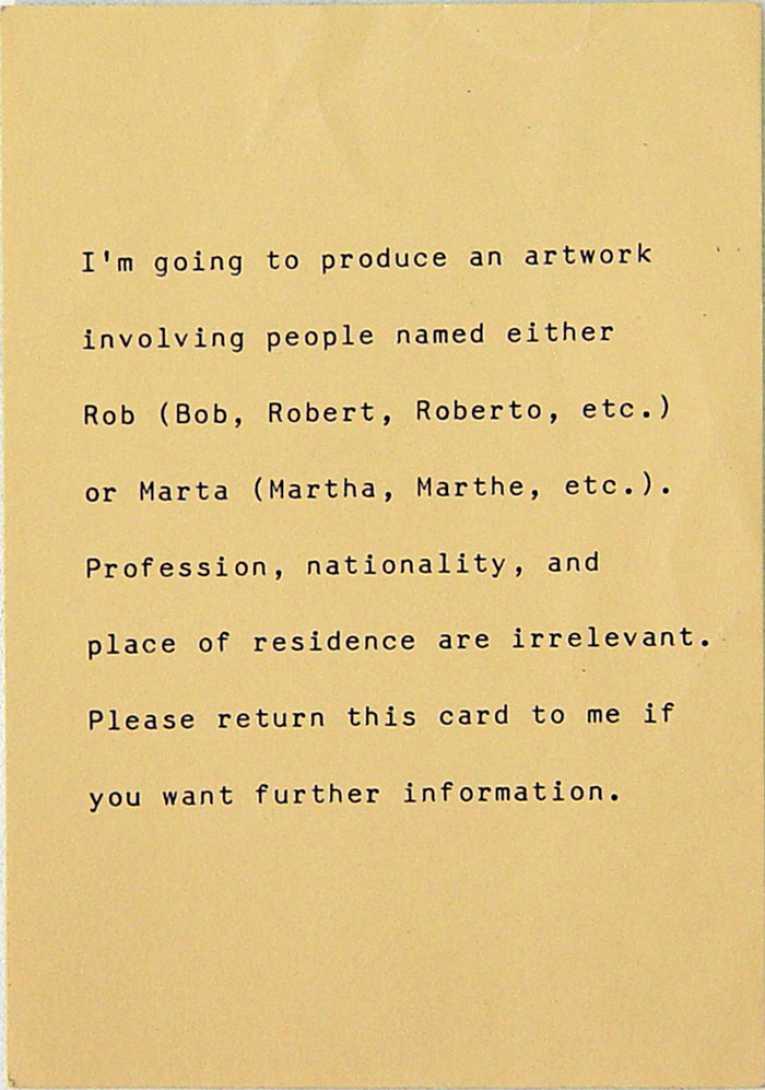 I'm going to produce an artwork involving people named either Rob (Bob, Robert, Roberto, etc.) or Marta (Martha, Marthe, etc.). Profession, nationality, and place of residence are irrelevant. Please return this card to me if you want further information.